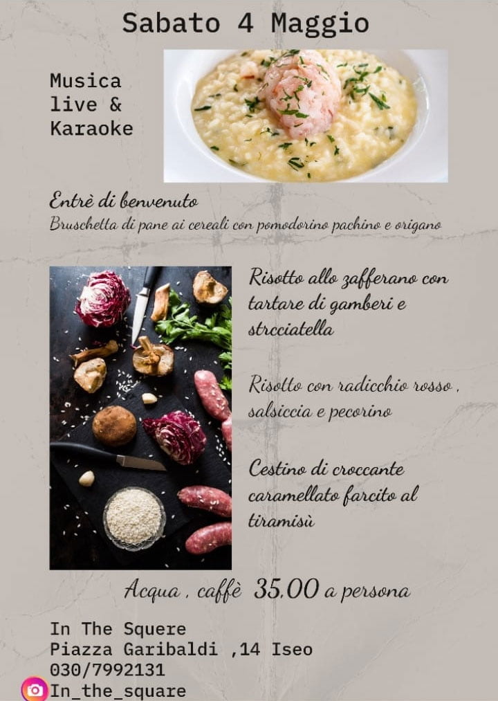 MUSICA LIVE & KARAOKE
SABATO 04 MAGGIO
Entreé di Benvenuto
Bruschetta di pane ai cereali con pomodorino pachino e origano
Risotto allo zafferano con tartare di gamberi e stracciatella
Risotto con radicchio rosso, salsicci e Pecorino
Cestino di croccante caramellato farcito al tiramisù
Acqua e caffè
€ 35
Prenotazione obbligatoria
030 7992131
IT'S IN THE SQUARE
Piaza Garibldi, 14
ISEO